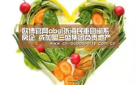欧博官网abg|张海民重回闽系房企 或加盟三盛集团负责地产业务(图2) 欧博官网注册