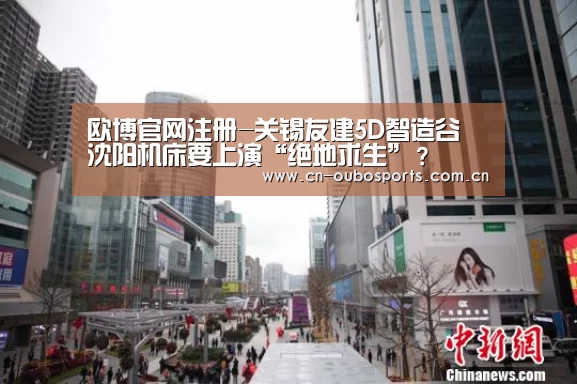 欧博官网注册-关锡友建5D智造谷 沈阳机床要上演“绝地求生”？